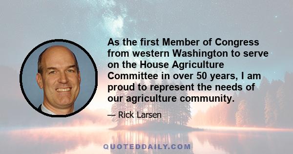 As the first Member of Congress from western Washington to serve on the House Agriculture Committee in over 50 years, I am proud to represent the needs of our agriculture community.