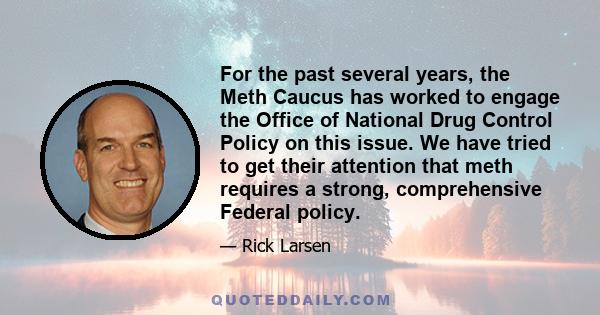 For the past several years, the Meth Caucus has worked to engage the Office of National Drug Control Policy on this issue. We have tried to get their attention that meth requires a strong, comprehensive Federal policy.