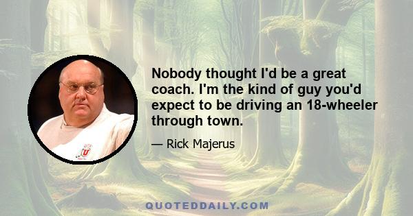 Nobody thought I'd be a great coach. I'm the kind of guy you'd expect to be driving an 18-wheeler through town.