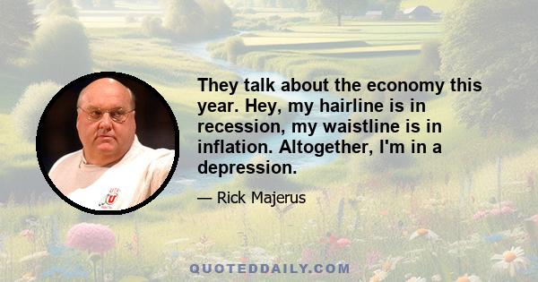 They talk about the economy this year. Hey, my hairline is in recession, my waistline is in inflation. Altogether, I'm in a depression.