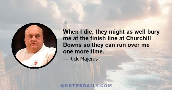 When I die, they might as well bury me at the finish line at Churchill Downs so they can run over me one more time.