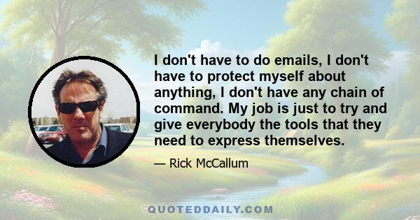 I don't have to do emails, I don't have to protect myself about anything, I don't have any chain of command. My job is just to try and give everybody the tools that they need to express themselves.