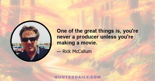 One of the great things is, you're never a producer unless you're making a movie.