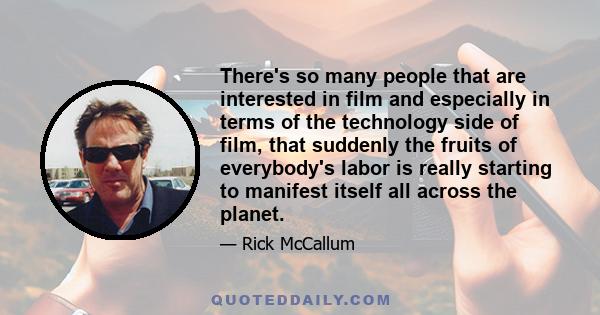 There's so many people that are interested in film and especially in terms of the technology side of film, that suddenly the fruits of everybody's labor is really starting to manifest itself all across the planet.