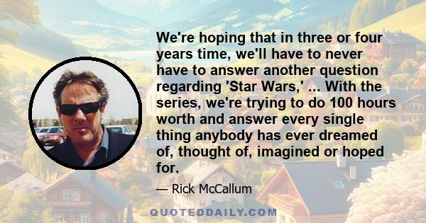 We're hoping that in three or four years time, we'll have to never have to answer another question regarding 'Star Wars,' ... With the series, we're trying to do 100 hours worth and answer every single thing anybody has 