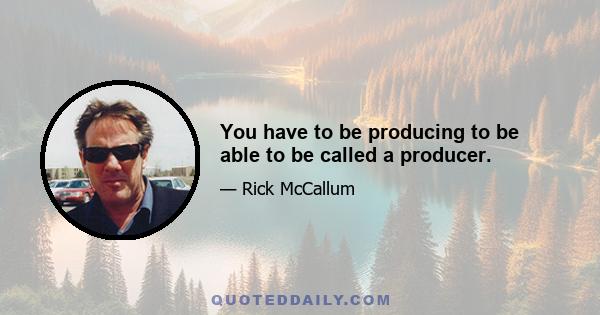 You have to be producing to be able to be called a producer.