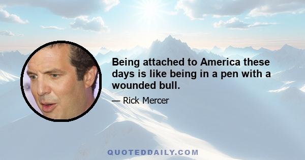 Being attached to America these days is like being in a pen with a wounded bull.