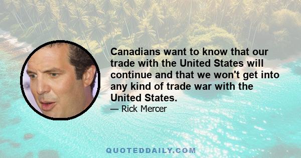 Canadians want to know that our trade with the United States will continue and that we won't get into any kind of trade war with the United States.