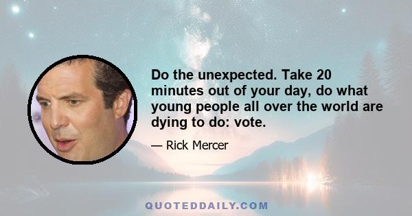 Do the unexpected. Take 20 minutes out of your day, do what young people all over the world are dying to do: vote.