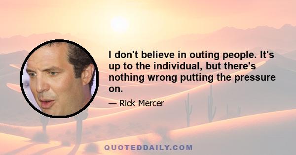 I don't believe in outing people. It's up to the individual, but there's nothing wrong putting the pressure on.