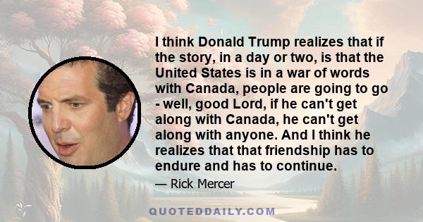 I think Donald Trump realizes that if the story, in a day or two, is that the United States is in a war of words with Canada, people are going to go - well, good Lord, if he can't get along with Canada, he can't get