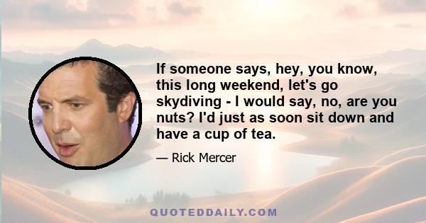 If someone says, hey, you know, this long weekend, let's go skydiving - I would say, no, are you nuts? I'd just as soon sit down and have a cup of tea.