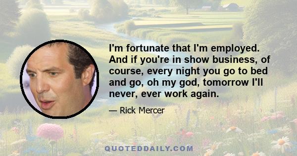 I'm fortunate that I'm employed. And if you're in show business, of course, every night you go to bed and go, oh my god, tomorrow I'll never, ever work again.