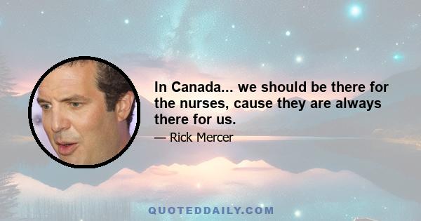 In Canada... we should be there for the nurses, cause they are always there for us.