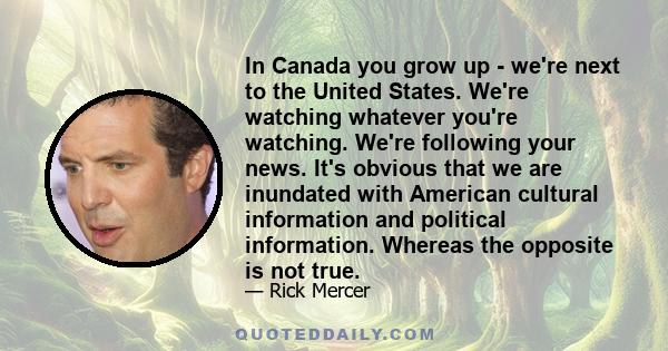 In Canada you grow up - we're next to the United States. We're watching whatever you're watching. We're following your news. It's obvious that we are inundated with American cultural information and political