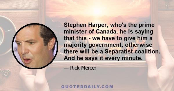 Stephen Harper, who's the prime minister of Canada, he is saying that this - we have to give him a majority government, otherwise there will be a Separatist coalition. And he says it every minute.