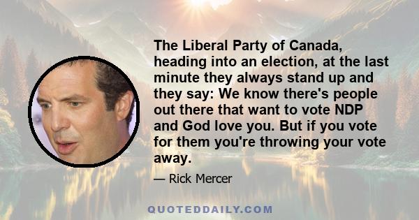 The Liberal Party of Canada, heading into an election, at the last minute they always stand up and they say: We know there's people out there that want to vote NDP and God love you. But if you vote for them you're