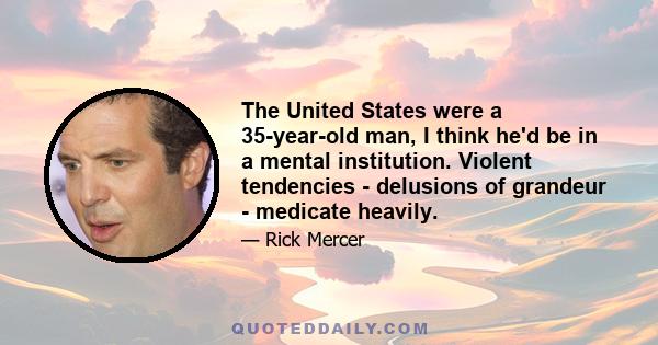 The United States were a 35-year-old man, I think he'd be in a mental institution. Violent tendencies - delusions of grandeur - medicate heavily.