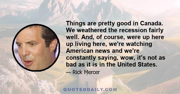 Things are pretty good in Canada. We weathered the recession fairly well. And, of course, were up here up living here, we're watching American news and we're constantly saying, wow, it's not as bad as it is in the