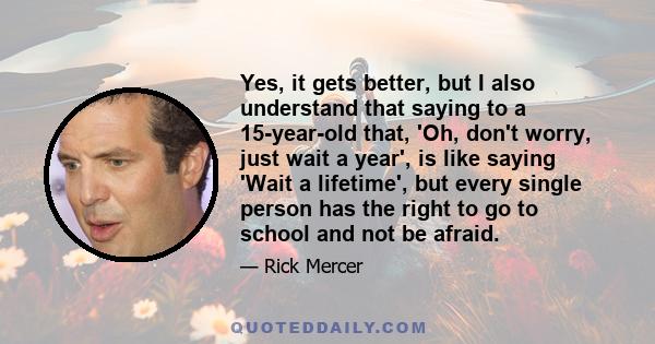 Yes, it gets better, but I also understand that saying to a 15-year-old that, 'Oh, don't worry, just wait a year', is like saying 'Wait a lifetime', but every single person has the right to go to school and not be