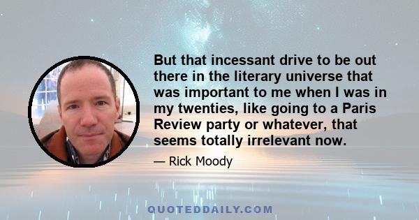 But that incessant drive to be out there in the literary universe that was important to me when I was in my twenties, like going to a Paris Review party or whatever, that seems totally irrelevant now.