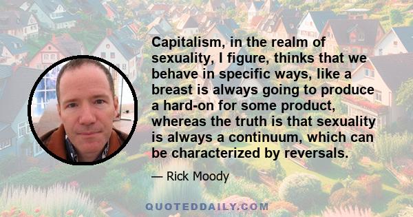 Capitalism, in the realm of sexuality, I figure, thinks that we behave in specific ways, like a breast is always going to produce a hard-on for some product, whereas the truth is that sexuality is always a continuum,