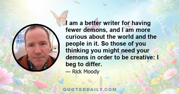 I am a better writer for having fewer demons, and I am more curious about the world and the people in it. So those of you thinking you might need your demons in order to be creative: I beg to differ.