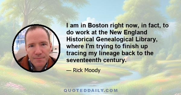 I am in Boston right now, in fact, to do work at the New England Historical Genealogical Library, where I'm trying to finish up tracing my lineage back to the seventeenth century.