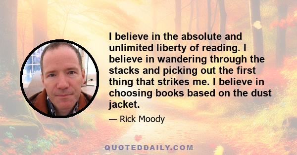 I believe in the absolute and unlimited liberty of reading. I believe in wandering through the stacks and picking out the first thing that strikes me. I believe in choosing books based on the dust jacket.