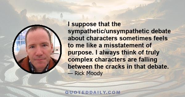 I suppose that the sympathetic/unsympathetic debate about characters sometimes feels to me like a misstatement of purpose. I always think of truly complex characters are falling between the cracks in that debate.