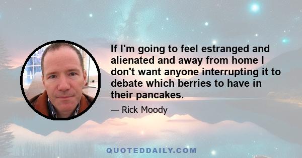 If I'm going to feel estranged and alienated and away from home I don't want anyone interrupting it to debate which berries to have in their pancakes.