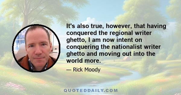 It's also true, however, that having conquered the regional writer ghetto, I am now intent on conquering the nationalist writer ghetto and moving out into the world more.