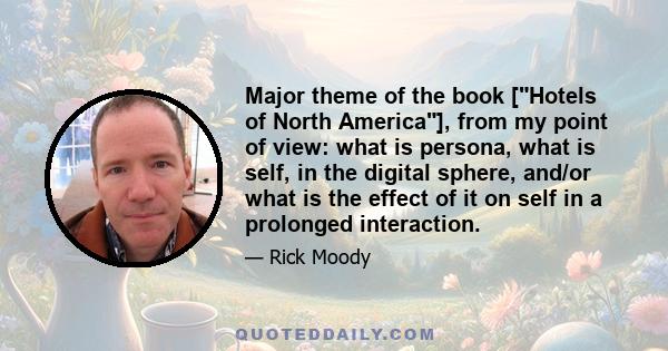 Major theme of the book [Hotels of North America], from my point of view: what is persona, what is self, in the digital sphere, and/or what is the effect of it on self in a prolonged interaction.