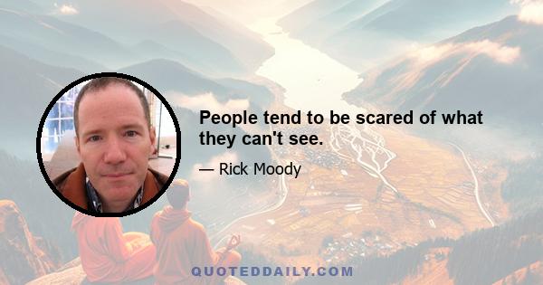 People tend to be scared of what they can't see.