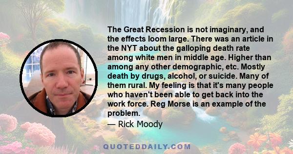 The Great Recession is not imaginary, and the effects loom large. There was an article in the NYT about the galloping death rate among white men in middle age. Higher than among any other demographic, etc. Mostly death