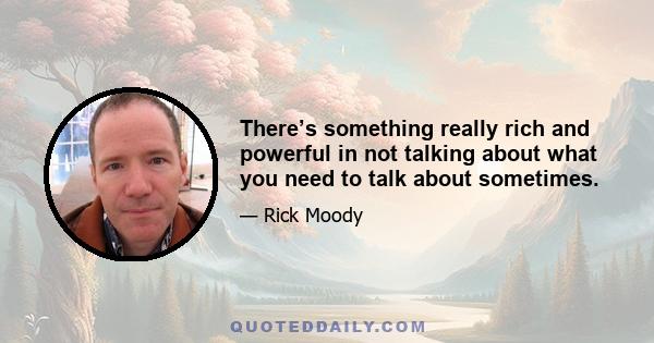 There’s something really rich and powerful in not talking about what you need to talk about sometimes.