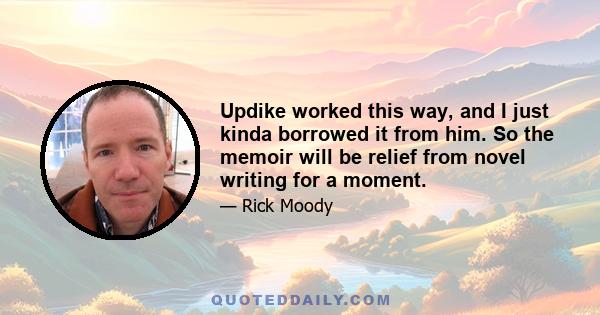 Updike worked this way, and I just kinda borrowed it from him. So the memoir will be relief from novel writing for a moment.