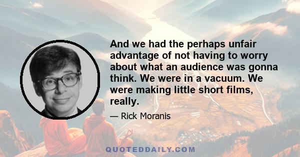 And we had the perhaps unfair advantage of not having to worry about what an audience was gonna think. We were in a vacuum. We were making little short films, really.