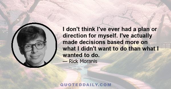 I don't think I've ever had a plan or direction for myself. I've actually made decisions based more on what I didn't want to do than what I wanted to do.