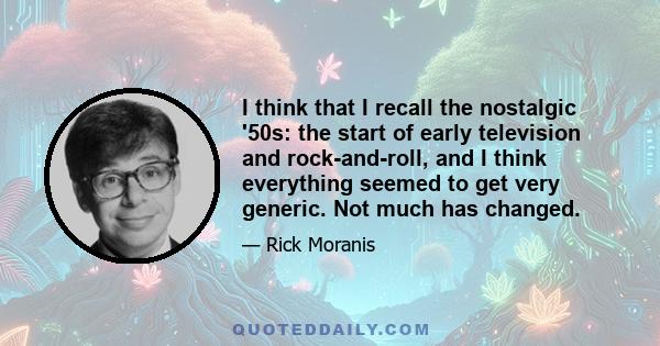 I think that I recall the nostalgic '50s: the start of early television and rock-and-roll, and I think everything seemed to get very generic. Not much has changed.