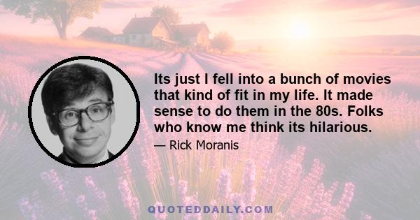 Its just I fell into a bunch of movies that kind of fit in my life. It made sense to do them in the 80s. Folks who know me think its hilarious.