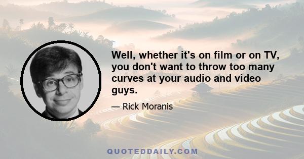 Well, whether it's on film or on TV, you don't want to throw too many curves at your audio and video guys.