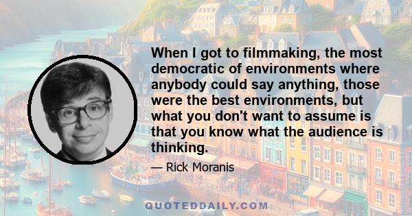 When I got to filmmaking, the most democratic of environments where anybody could say anything, those were the best environments, but what you don't want to assume is that you know what the audience is thinking.