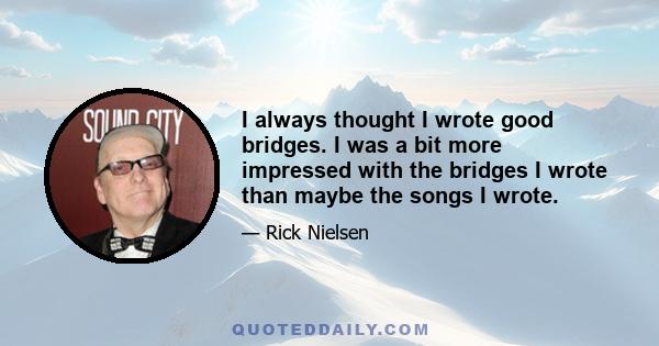 I always thought I wrote good bridges. I was a bit more impressed with the bridges I wrote than maybe the songs I wrote.