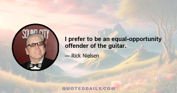 I prefer to be an equal-opportunity offender of the guitar.