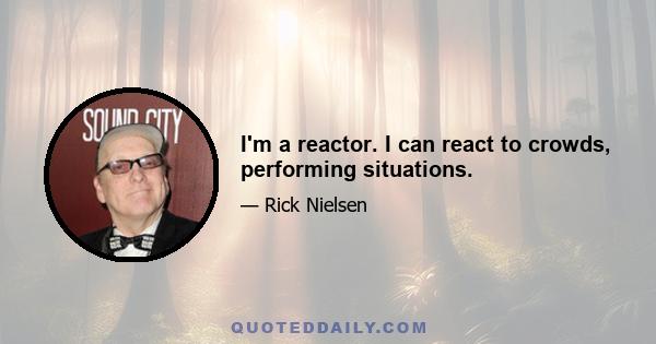 I'm a reactor. I can react to crowds, performing situations.