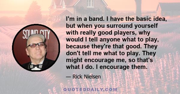 I'm in a band. I have the basic idea, but when you surround yourself with really good players, why would I tell anyone what to play, because they're that good. They don't tell me what to play. They might encourage me,