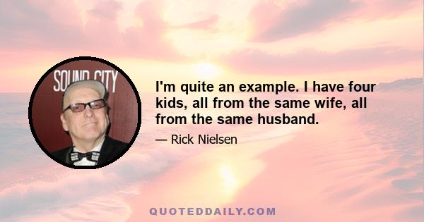 I'm quite an example. I have four kids, all from the same wife, all from the same husband.