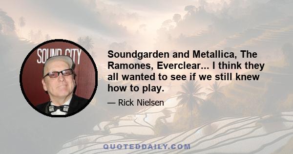 Soundgarden and Metallica, The Ramones, Everclear... I think they all wanted to see if we still knew how to play.