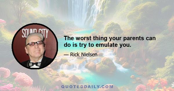 The worst thing your parents can do is try to emulate you.